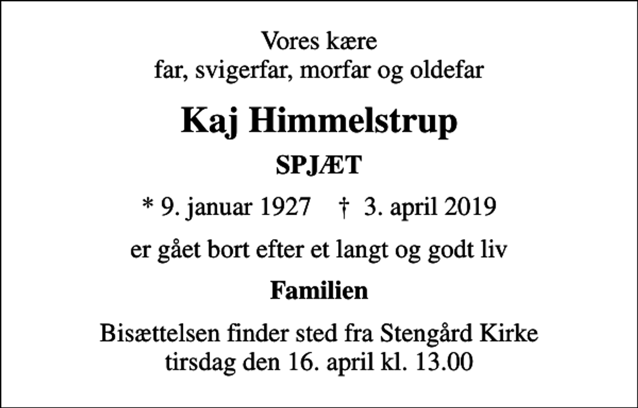 <p>Vores kære far, svigerfar, morfar og oldefar<br />Kaj Himmelstrup<br />SPJÆT<br />* 9. januar 1927 ✝ 3. april 2019<br />er gået bort efter et langt og godt liv<br />Familien<br />Bisættelsen finder sted fra Stengård Kirke tirsdag den 16. april kl. 13.00</p>