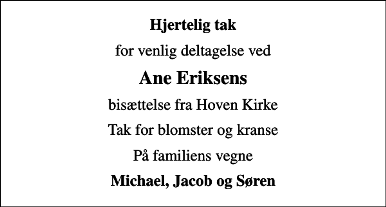 <p>Hjertelig tak<br />for venlig deltagelse ved<br />Ane Eriksens<br />bisættelse fra Hoven Kirke<br />Tak for blomster og kranse<br />På familiens vegne<br />Michael, Jacob og Søren</p>