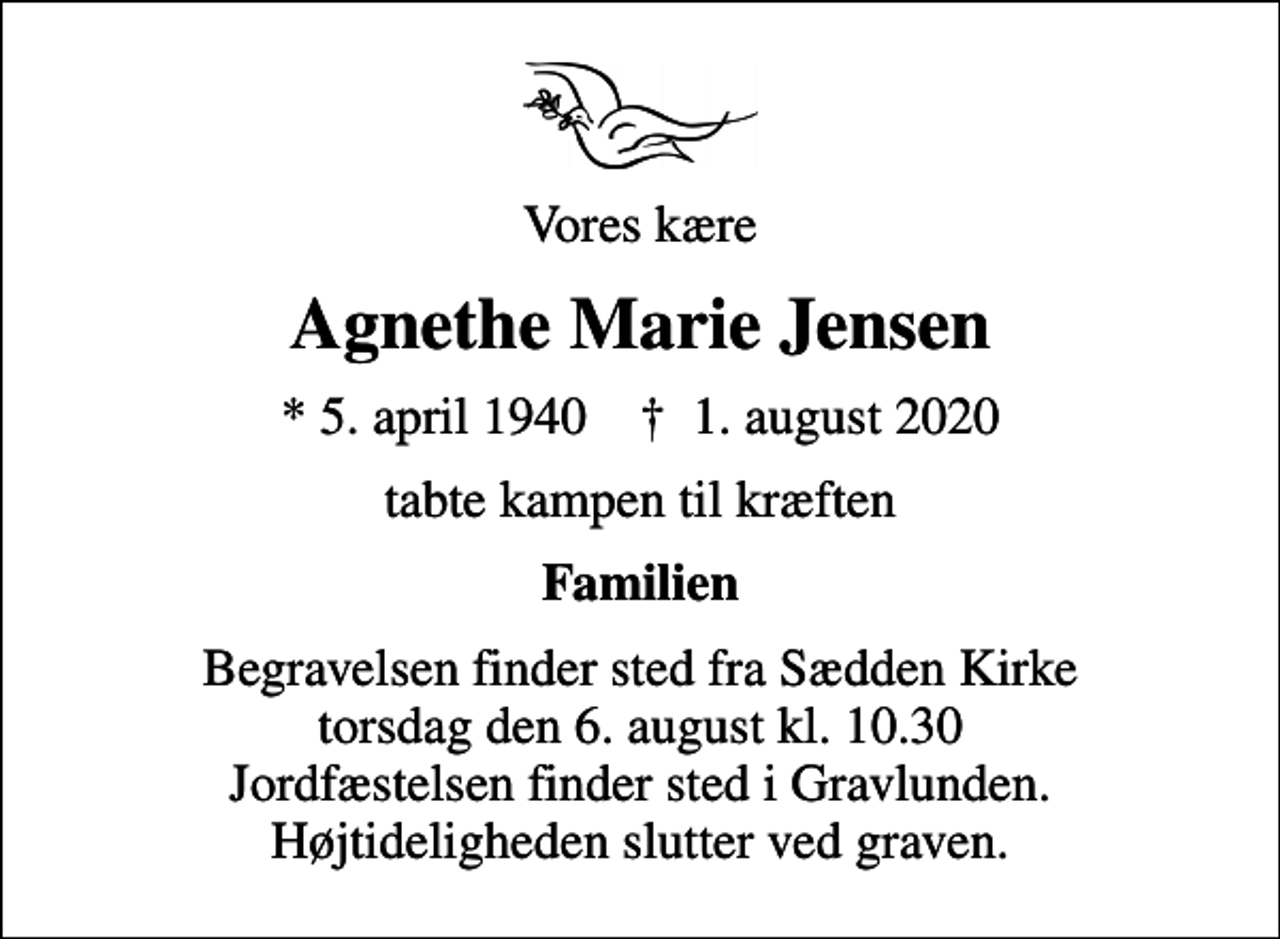 <p>Vores kære<br />Agnethe Marie Jensen<br />* 5. april 1940 ✝ 1. august 2020<br />tabte kampen til kræften<br />Familien<br />Begravelsen finder sted fra Sædden Kirke torsdag den 6. august kl. 10.30 Jordfæstelsen finder sted i Gravlunden. Højtideligheden slutter ved graven.</p>