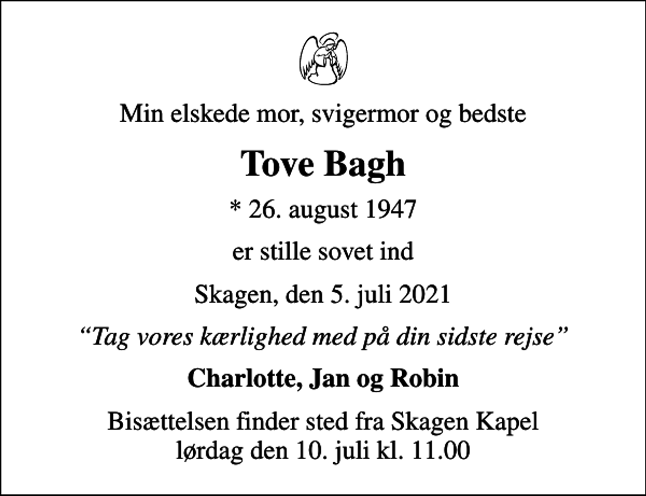 <p>Min elskede mor, svigermor og bedste<br />Tove Bagh<br />* 26. august 1947<br />er stille sovet ind<br />Skagen, den 5. juli 2021<br />Tag vores kærlighed med på din sidste rejse<br />Charlotte, Jan og Robin<br />Bisættelsen finder sted fra Skagen Kapel lørdag den 10. juli kl. 11.00</p>