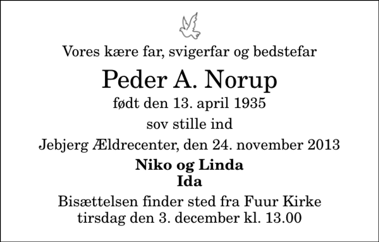 <p>Vores kære far, svigerfar og bedstefar<br />Peder A. Norup<br />født den 13. april 1935<br />sov stille ind<br />Jebjerg Ældrecenter, den 24. november 2013<br />Niko og Linda Ida<br />Bisættelsen finder sted fra Fuur Kirke tirsdag den 3. december kl. 13.00</p>