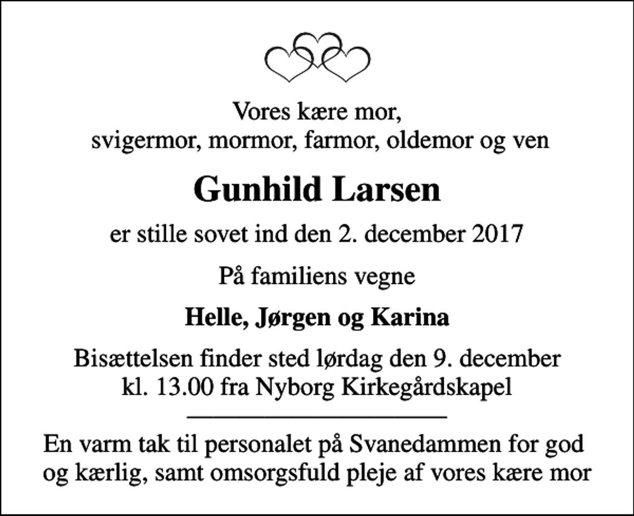 <p>Vores kære mor, svigermor, mormor, farmor, oldemor og ven<br />Gunhild Larsen<br />er stille sovet ind den 2. december 2017<br />På familiens vegne<br />Helle, Jørgen og Karina<br />Bisættelsen finder sted lørdag den 9. december kl. 13.00 fra Nyborg Kirkegårdskapel En varm tak til personalet på Svanedammen for god og kærlig, samt omsorgsfuld pleje af vores kære mor</p>