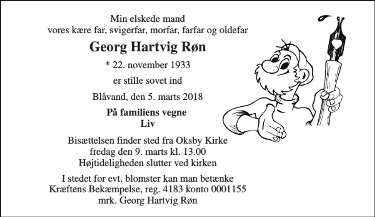 <p>Min elskede mand vores kære far, svigerfar, morfar, farfar og oldefar<br />Georg Hartvig Røn<br />*​ 22. november 1933<br />er stille sovet ind<br />Blåvand, den 5. marts 2018<br />På familiens vegne Liv<br />Bisættelsen​ finder sted fra Oksby Kirke fredag den 9. marts​ kl. 13.00<br />Højtideligheden slutter ved kirken<br />I stedet for evt. blomster kan man betænke Kræftens Bekæmpelse reg. 4183 konto 0001155 mrk. Georg Hartvig Røn</p>