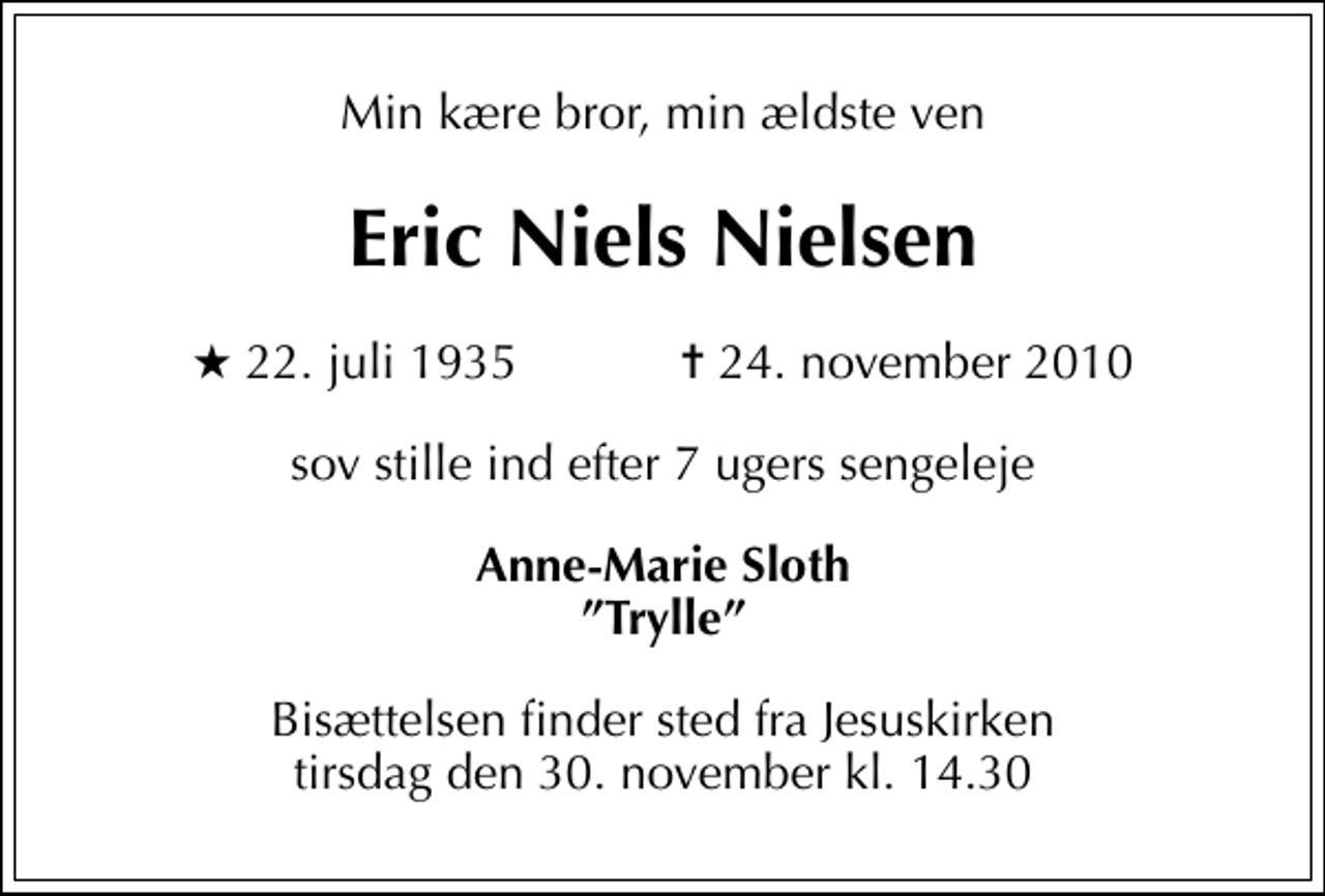 <p>Min kære bror, min ældste ven<br />Eric Niels Nielsen<br />* 22. juli 1935 ✝ 24. november 2010<br />sov stille ind efter 7 ugers sengeleje<br />Anne-Marie Sloth Trylle<br />Bisættelsen finder sted fra Jesuskirken tirsdag den 30. november kl. 14.30</p>
