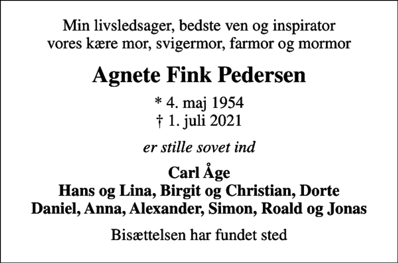 <p>Min livsledsager, bedste ven og inspirator vores kære mor, svigermor, farmor og mormor<br />Agnete Fink Pedersen<br />* 4. maj 1954<br />✝ 1. juli 2021<br />er stille sovet ind<br />Carl Åge Hans og Lina, Birgit og Christian, Dorte Daniel, Anna, Alexander, Simon, Roald og Jonas<br />Bisættelsen har fundet sted</p>