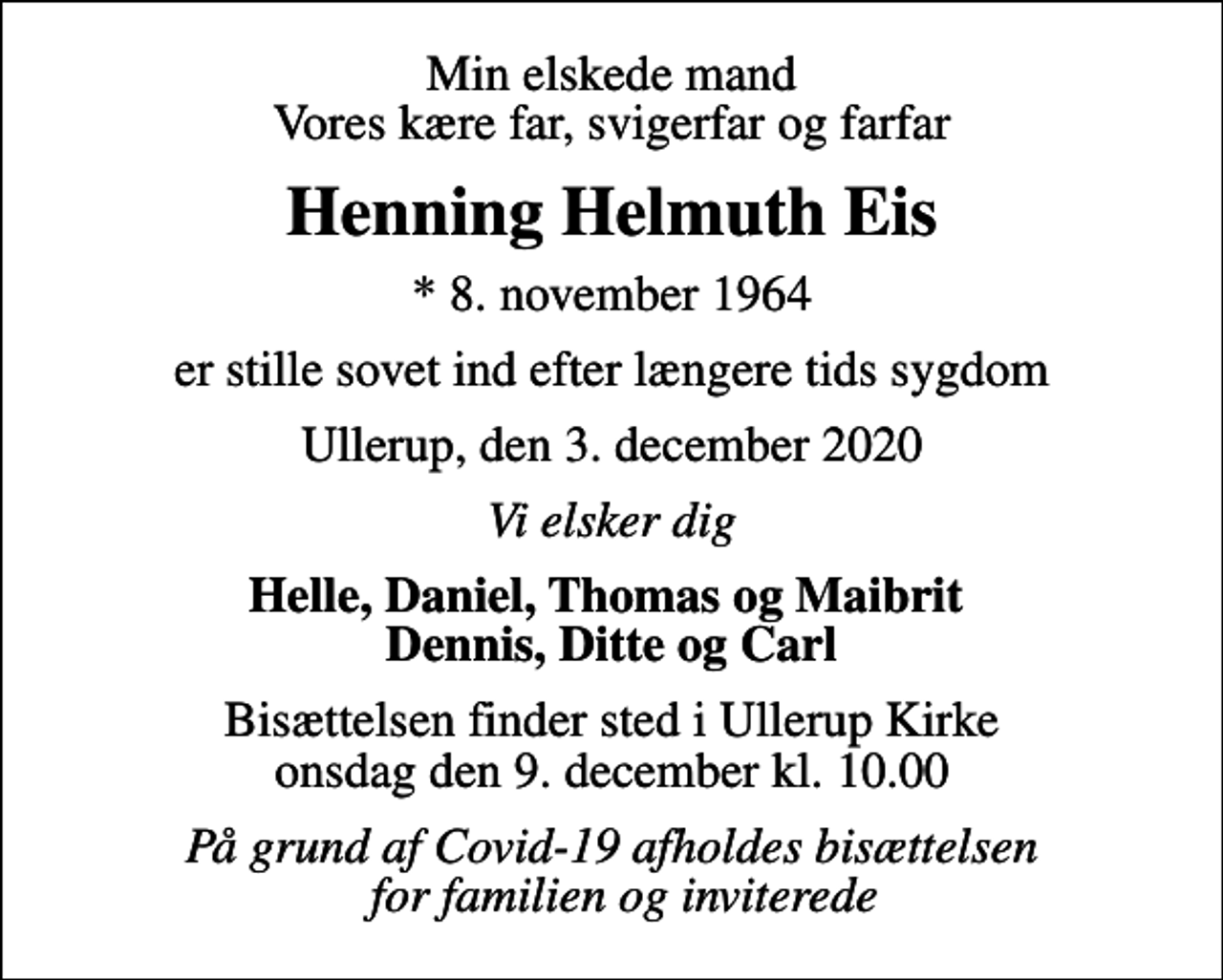 <p>Min elskede mand Vores kære far, svigerfar og farfar<br />Henning Helmuth Eis<br />* 8. november 1964<br />er stille sovet ind efter længere tids sygdom<br />Ullerup, den 3. december 2020<br />Vi elsker dig<br />Helle, Daniel, Thomas og Maibrit Dennis, Ditte og Carl<br />Bisættelsen finder sted i Ullerup Kirke onsdag den 9. december kl. 10.00<br />På grund af Covid-19 afholdes bisættelsen for familien og inviterede</p>