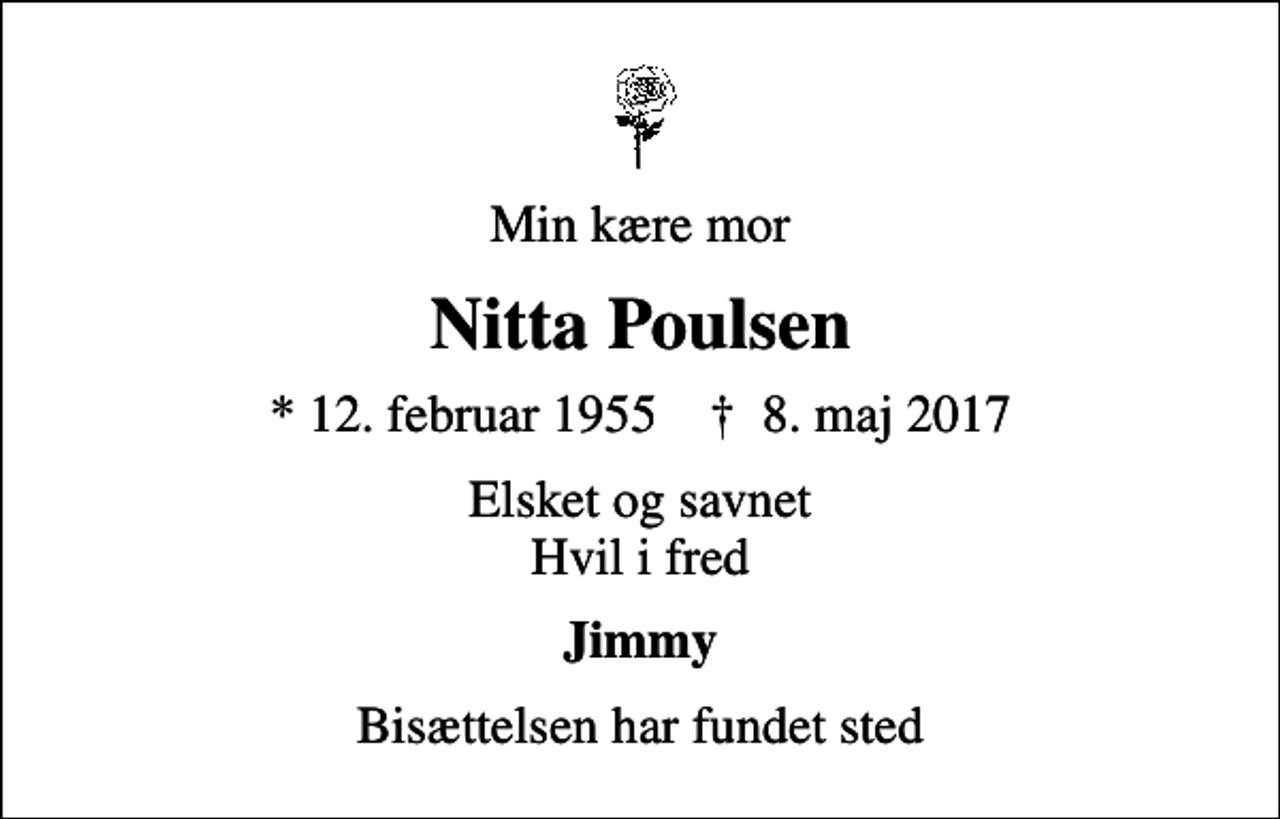 <p>Min kære mor<br />Nitta Poulsen<br />* 12. februar 1955 ✝ 8. maj 2017<br />Elsket og savnet Hvil i fred<br />Jimmy<br />Bisættelsen har fundet sted</p>