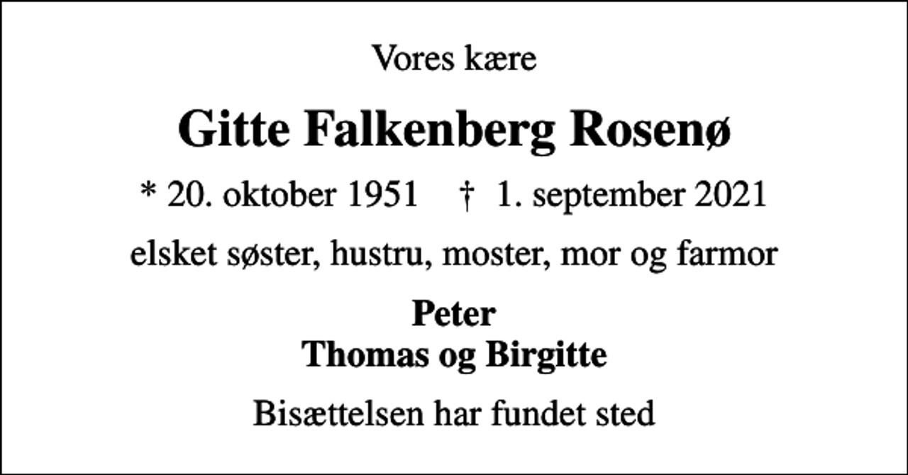 <p>Vores kære<br />Gitte Falkenberg Rosenø<br />* 20. oktober 1951 ✝ 1. september 2021<br />elsket søster, hustru, moster, mor og farmor<br />Peter Thomas og Birgitte<br />Bisættelsen har fundet sted</p>
