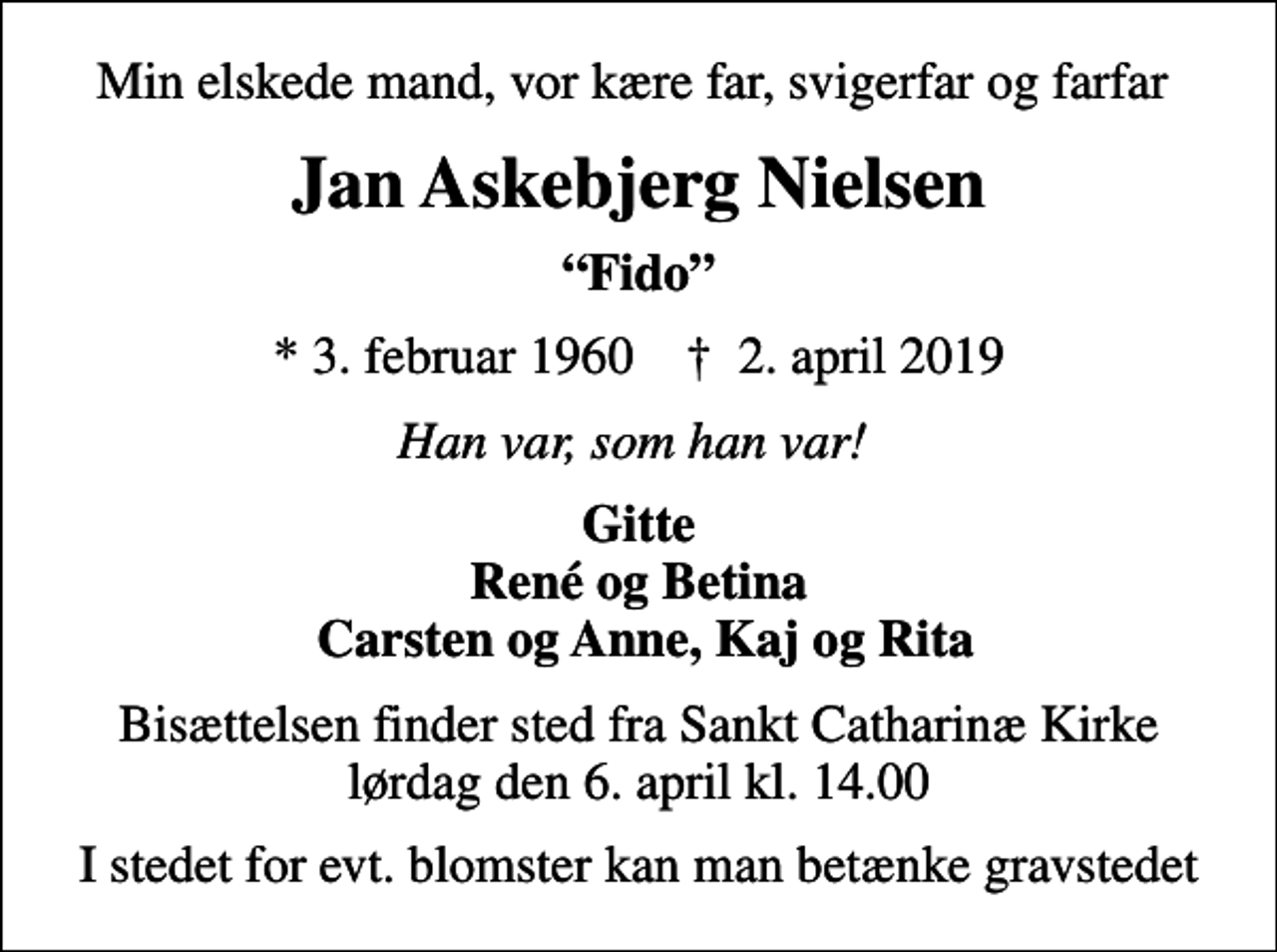 <p>Min elskede mand, vor kære far, svigerfar og farfar<br />Jan Askebjerg Nielsen<br />Fido<br />* 3. februar 1960 ✝ 2. april 2019<br />Han var, som han var!<br />Gitte René og Betina Carsten og Anne, Kaj og Rita<br />Bisættelsen finder sted fra Sankt Catharinæ Kirke lørdag den 6. april kl. 14.00<br />I stedet for evt. blomster kan man betænke gravstedet</p>