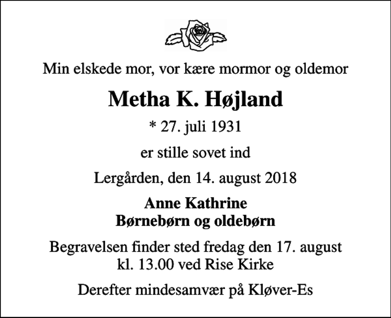 <p>Min elskede mor, vor kære mormor og oldemor<br />Metha K. Højland<br />* 27. juli 1931<br />er stille sovet ind<br />Lergården, den 14. august 2018<br />Anne Kathrine Børnebørn og oldebørn<br />Begravelsen finder sted fredag den 17. august kl. 13.00 ved Rise Kirke<br />Derefter mindesamvær på Kløver-Es</p>