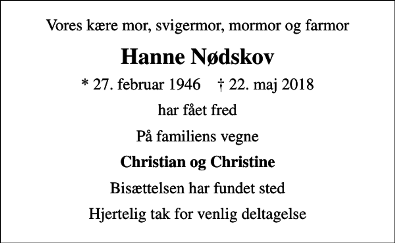 <p>Vores kære mor, svigermor, mormor og farmor<br />Hanne Nødskov<br />* 27. februar 1946 ✝ 22. maj 2018<br />har fået fred<br />På familiens vegne<br />Christian og Christine<br />Bisættelsen har fundet sted<br />Hjertelig tak for venlig deltagelse</p>