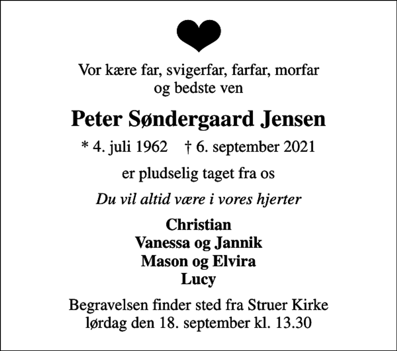 <p>Vor kære far, svigerfar, farfar, morfar og bedste ven<br />Peter Søndergaard Jensen<br />* 4. juli 1962 ✝ 6. september 2021<br />er pludselig taget fra os<br />Du vil altid være i vores hjerter<br />Christian Vanessa og Jannik Mason og Elvira Lucy<br />Begravelsen finder sted fra Struer Kirke lørdag den 18. september kl. 13.30</p>