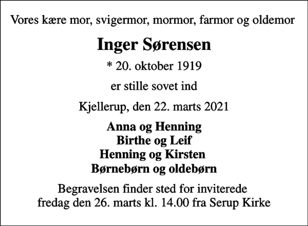 <p>Vores kære mor, svigermor, mormor, farmor og oldemor<br />Inger Sørensen<br />* 20. oktober 1919<br />er stille sovet ind<br />Kjellerup, den 22. marts 2021<br />Anna og Henning Birthe og Leif Henning og Kirsten Børnebørn og oldebørn<br />Begravelsen finder sted for inviterede fredag den 26. marts kl. 14.00 fra Serup Kirke</p>