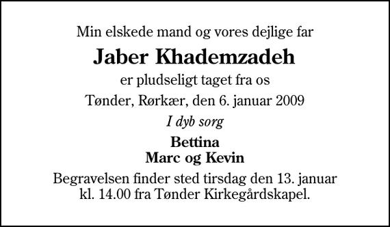 <p>Min elskede mand og vores dejlige far<br />Jaber Khademzadeh<br />er pludseligt taget fra os<br />Tønder, Rørkær, den 6. januar 2009<br />I dyb sorg<br />Bettina Marc og Kevin<br />Begravelsen finder sted tirsdag den 13. januar kl. 14.00 fra Tønder Kirkegårdskapel</p>