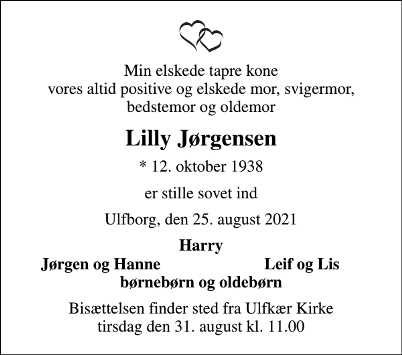 <p>Min elskede tapre kone vores altid positive og elskede mor, svigermor, bedstemor og oldemor<br />Lilly Jørgensen<br />* 12. oktober 1938<br />er stille sovet ind<br />Ulfborg, den 25. august 2021<br />Harry<br />Jørgen og Hanne<br />Leif og Lis<br />Bisættelsen finder sted fra Ulfkær Kirke tirsdag den 31. august kl. 11.00</p>