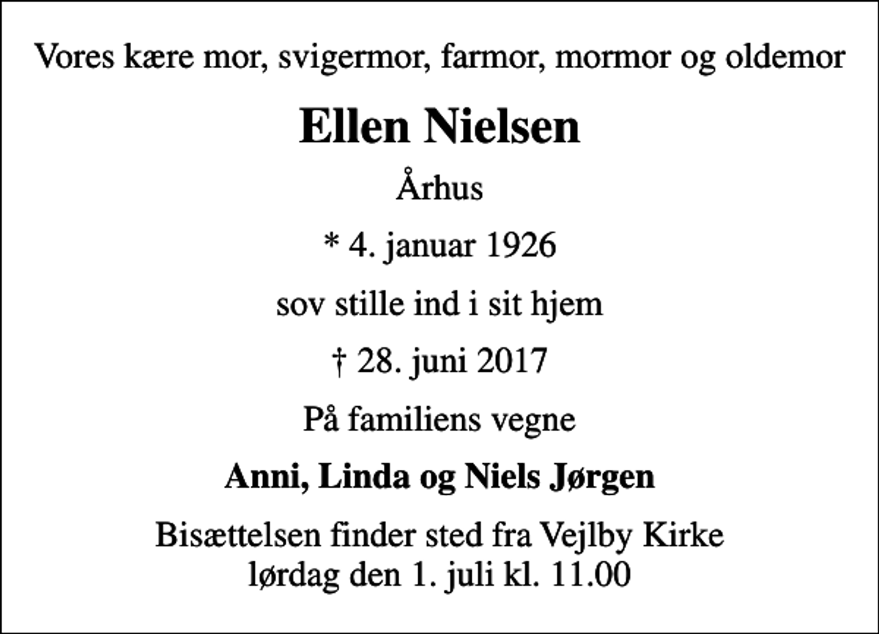 <p>Vores kære mor, svigermor, farmor, mormor og oldemor<br />Ellen Nielsen<br />Århus<br />* 4. januar 1926<br />sov stille ind i sit hjem<br />28. juni 2017<br />På familiens vegne<br />Anni, Linda og Niels Jørgen<br />Bisættelsen finder sted fra Vejlby Kirke lørdag den 1. juli kl. 11.00</p>