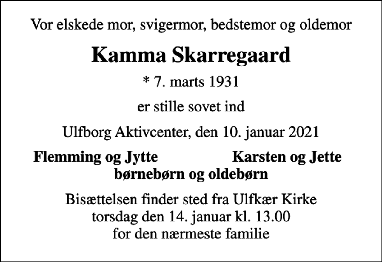<p>Vor elskede mor, svigermor, bedstemor og oldemor<br />Kamma Skarregaard<br />* 7. marts 1931<br />er stille sovet ind<br />Ulfborg Aktivcenter, den 10. januar 2021<br />Flemming og Jytte<br />Karsten og Jette<br />Bisættelsen finder sted fra Ulfkær Kirke torsdag den 14. januar kl. 13.00 for den nærmeste familie</p>