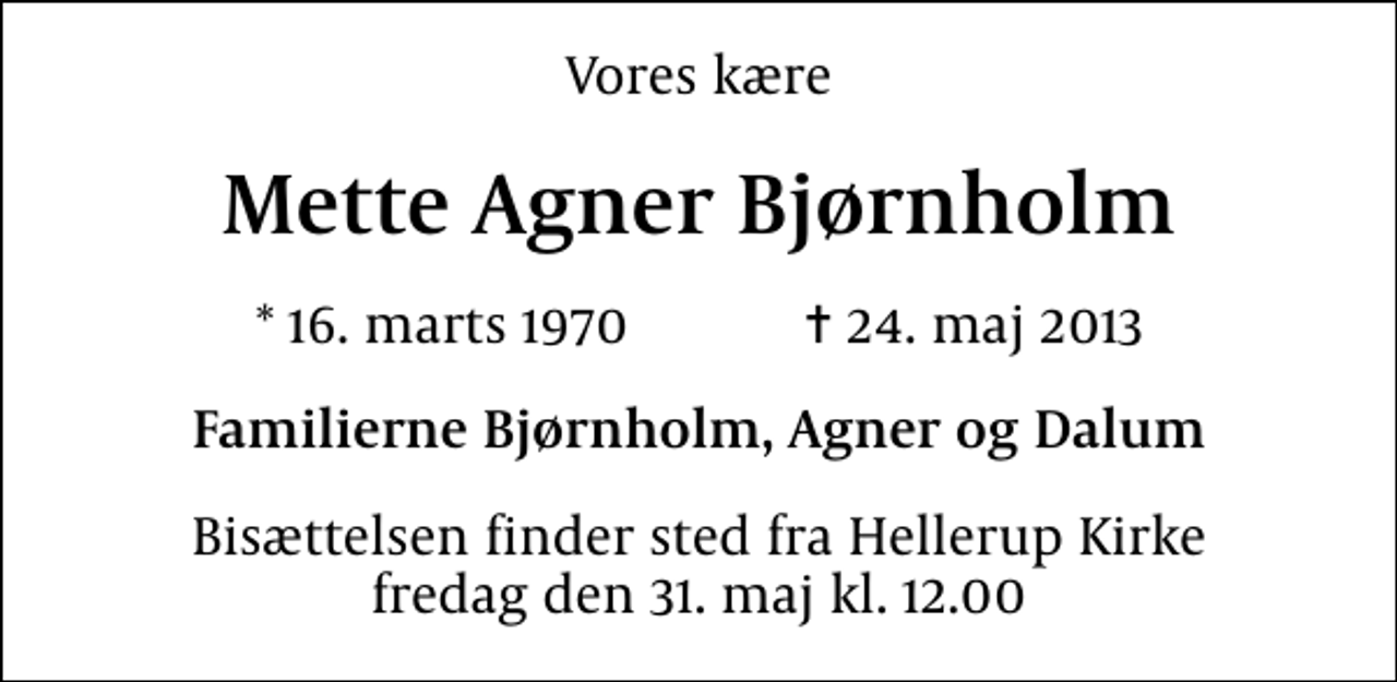 <p>Vores kære<br />Mette Agner Bjørnholm<br />* 16. marts 1970 ✝ 23. maj 2013<br />Familierne Bjørnholm, Agner og Dalum<br />Bisættelsen finder sted fra Hellerup Kirke fredag den 31. maj kl. 12.00</p>
