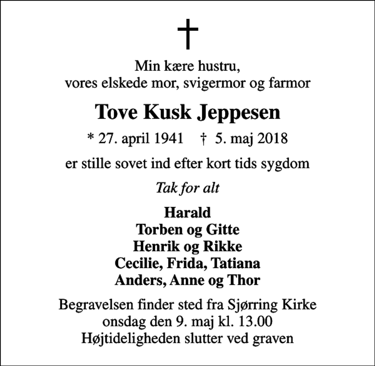 <p>Min kære hustru, vores elskede mor, svigermor og farmor<br />Tove Kusk Jeppesen<br />* 27. april 1941 ✝ 5. maj 2018<br />er stille sovet ind efter kort tids sygdom<br />Tak for alt<br />Harald Torben og Gitte Henrik og Rikke Cecilie, Frida, Tatiana Anders, Anne og Thor<br />Begravelsen finder sted fra Sjørring Kirke onsdag den 9. maj kl. 13.00 Højtideligheden slutter ved graven</p>