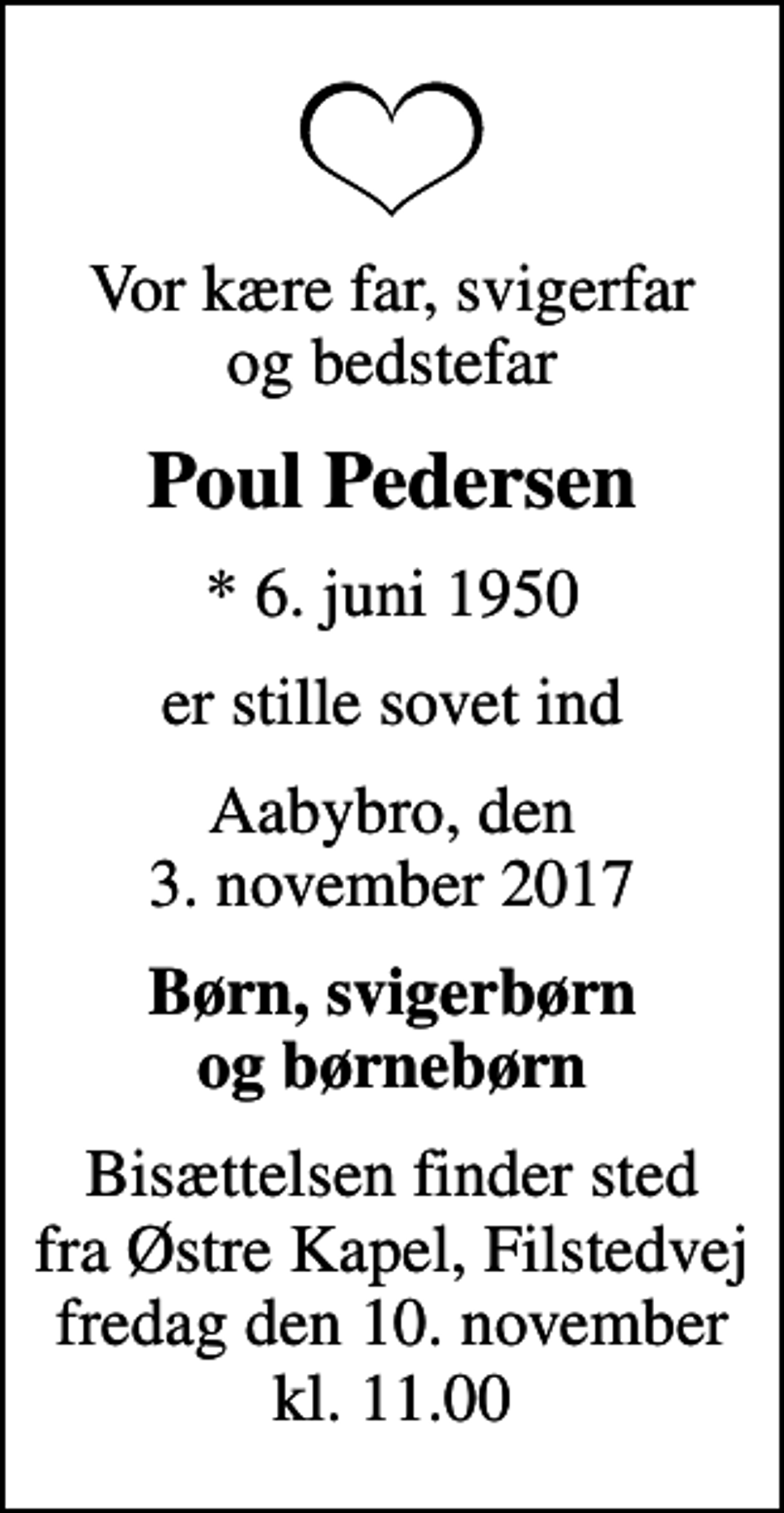 <p>Vor kære far, svigerfar og bedstefar<br />Poul Pedersen<br />* 6. juni 1950<br />er stille sovet ind<br />Aabybro, den 3. november 2017<br />Børn, svigerbørn og børnebørn<br />Bisættelsen finder sted fra Østre Kapel, Filstedvej fredag den 10. november kl. 11.00</p>