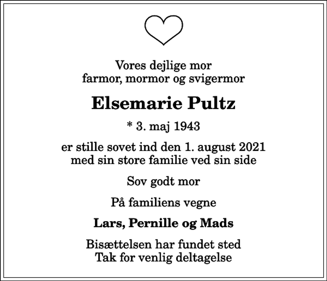 <p>Vores dejlige mor farmor, mormor og svigermor<br />Elsemarie Pultz<br />* 3. maj 1943<br />er stille sovet ind den 1. august 2021 med sin store familie ved sin side<br />Sov godt mor<br />På familiens vegne<br />Lars, Pernille og Mads<br />Bisættelsen har fundet sted Tak for venlig deltagelse</p>