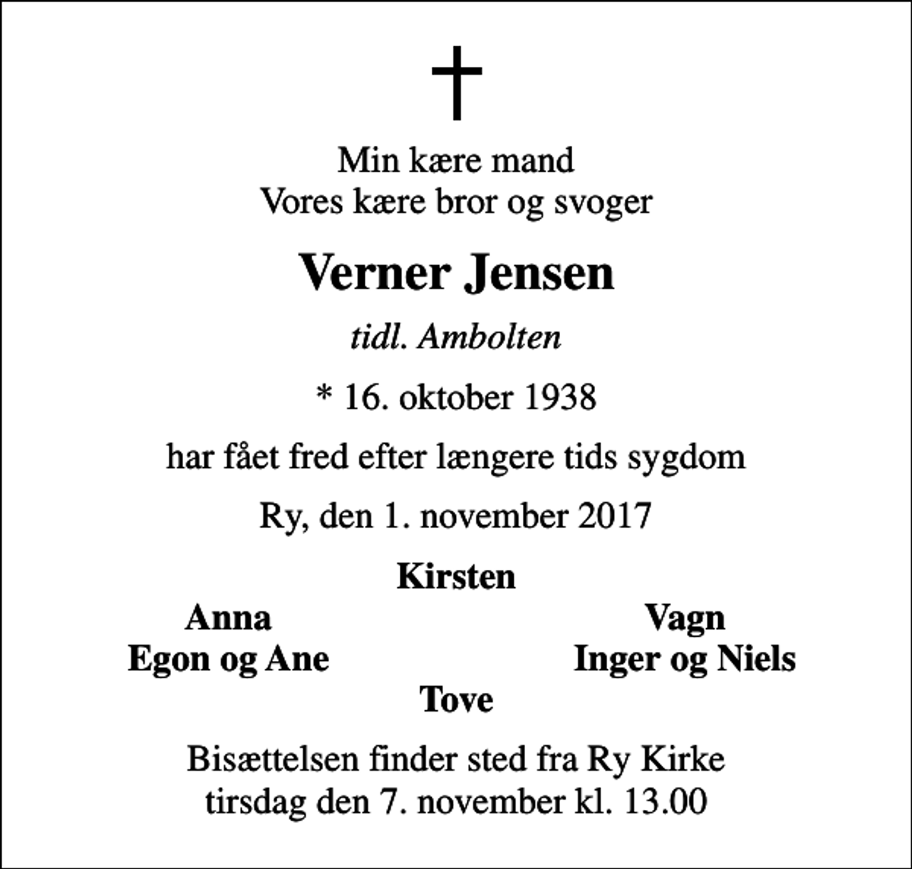 <p>Min kære mand Vores kære bror og svoger<br />Verner Jensen<br />tidl. Ambolten<br />* 16. oktober 1938<br />har fået fred efter længere tids sygdom<br />Ry, den 1. november 2017<br />Kirsten<br />Anna<br />Vagn<br />Egon og Ane<br />Inger og Niels<br />Bisættelsen finder sted fra Ry Kirke tirsdag den 7. november kl. 13.00</p>