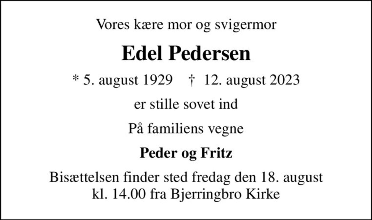 Vores kære mor og svigermor
Edel Pedersen
* 5. august 1929    ✝ 12. august 2023
er stille sovet ind
På familiens vegne
Peder og Fritz
Bisættelsen finder sted fredag den 18. august kl. 14.00 fra Bjerringbro Kirke