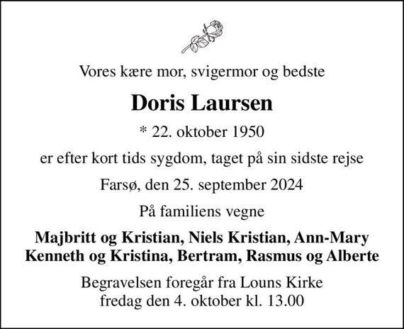 Vores kære mor, svigermor og bedste
Doris Laursen
* 22. oktober 1950
er efter kort tids sygdom, taget på sin sidste rejse
Farsø, den 25. september 2024
På familiens vegne
Majbritt og Kristian, Niels Kristian, Ann-Mary Kenneth og Kristina, Bertram, Rasmus og Alberte
Begravelsen foregår fra Louns Kirke fredag den 4. oktober kl. 13.00