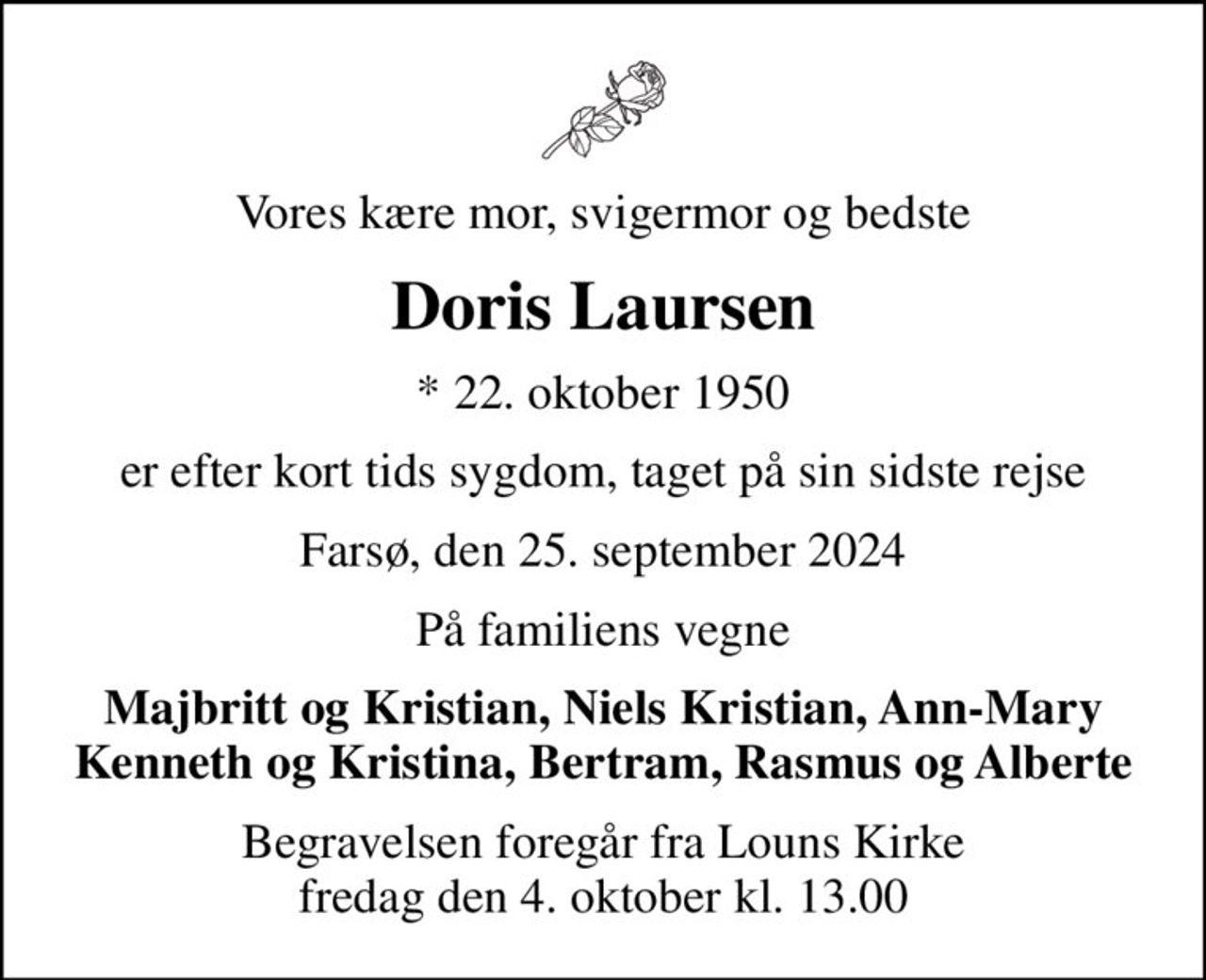 Vores kære mor, svigermor og bedste
Doris Laursen
* 22. oktober 1950
er efter kort tids sygdom, taget på sin sidste rejse
Farsø, den 25. september 2024
På familiens vegne
Majbritt og Kristian, Niels Kristian, Ann-Mary Kenneth og Kristina, Bertram, Rasmus og Alberte
Begravelsen foregår fra Louns Kirke fredag den 4. oktober kl. 13.00