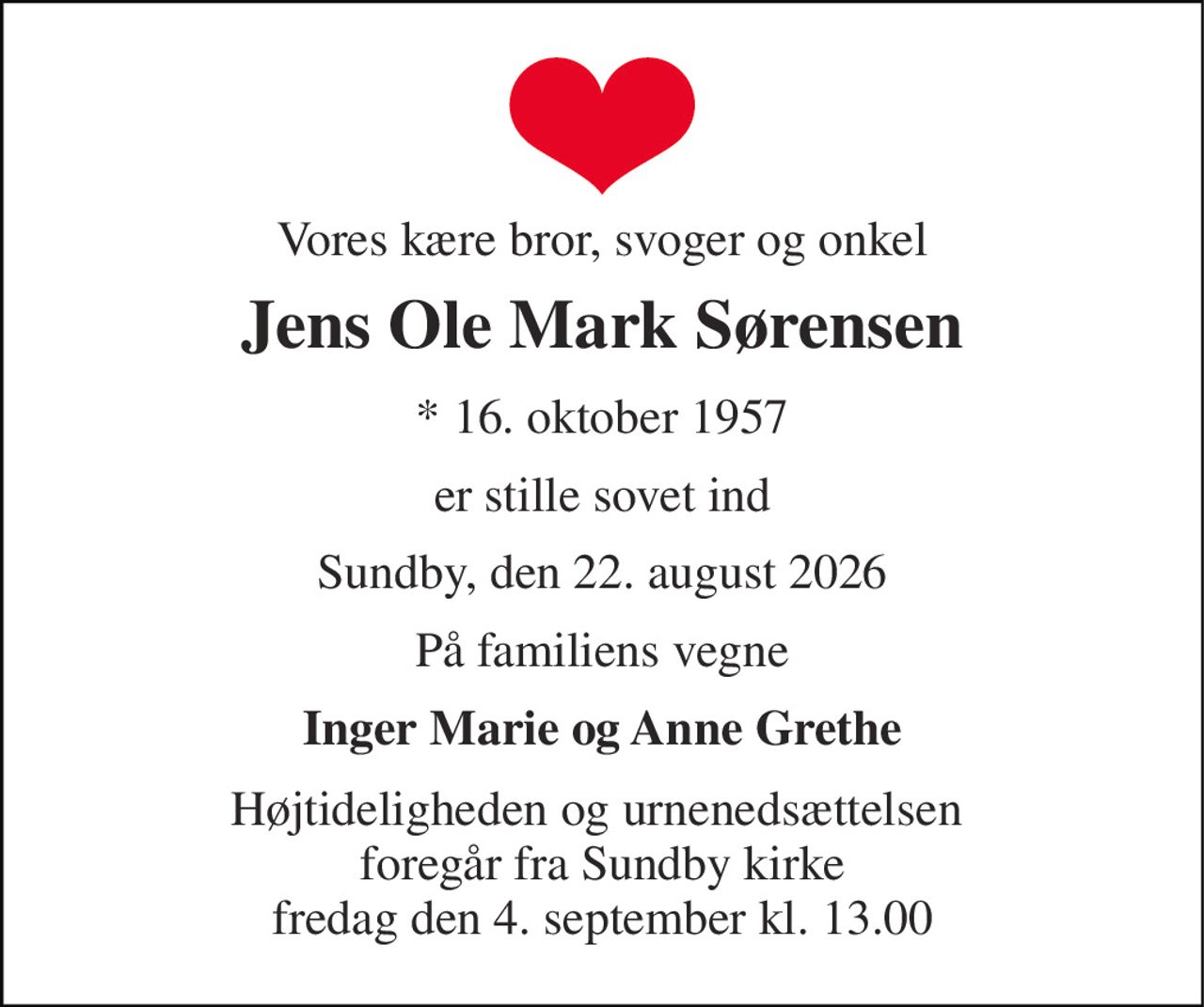 Vores kære bror, svoger og onkel 
Jens Ole Mark Sørensen 
*​ 16. oktober 1957 
er stille sovet ind 
Sundby, den 22. august 2026 
På familiens vegne 
Inger Marie og Anne Grethe 
Højtideligheden og urnenedsættelsen  foregår fra Sundby kirke fredag den 4. september kl. 13.00