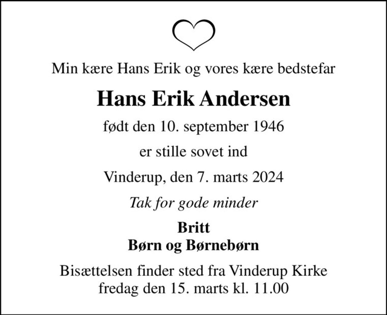 Min kære Hans Erik og vores kære bedstefar
Hans Erik Andersen
født den 10. september 1946
er stille sovet ind
Vinderup, den 7. marts 2024
Tak for gode minder
Britt Børn og Børnebørn
Bisættelsen finder sted fra Vinderup Kirke  fredag den 15. marts kl. 11.00