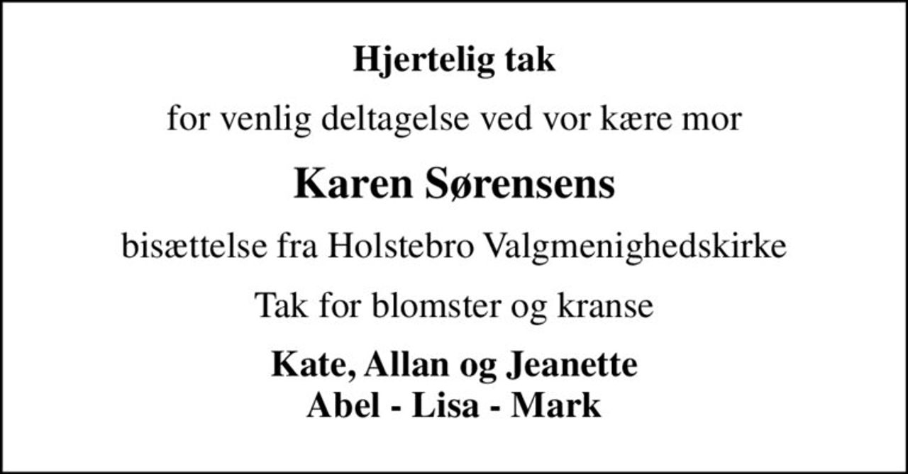 Hjertelig tak
for venlig deltagelse ved vor kære mor
Karen Sørensens
bisættelse fra Holstebro Valgmenighedskirke
Tak for blomster og kranse
Kate, Allan og Jeanette Abel - Lisa - Mark