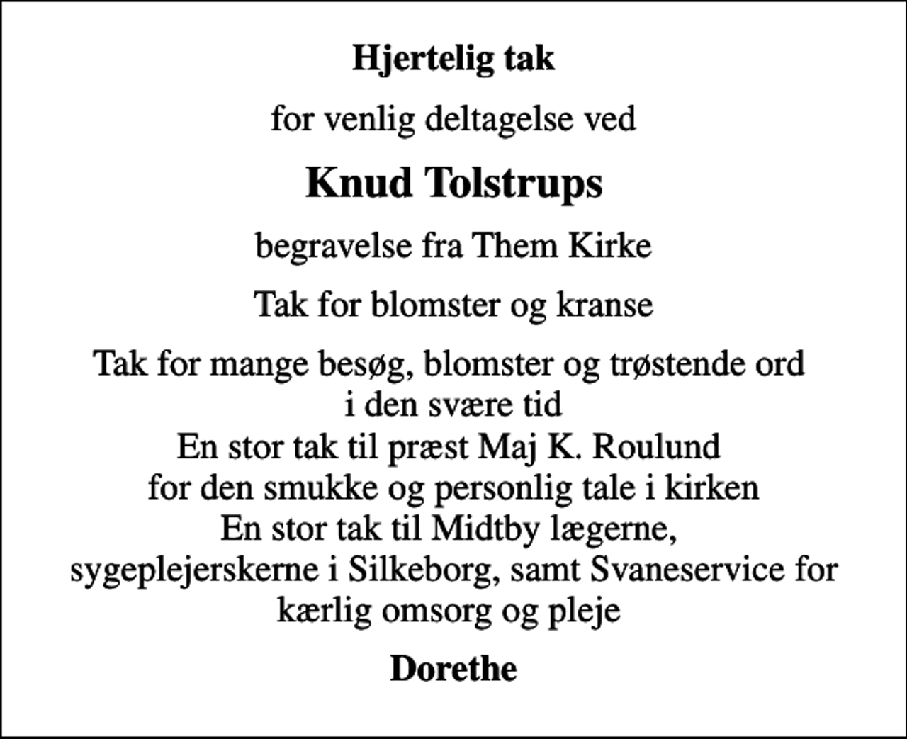 <p>Hjertelig tak<br />for venlig deltagelse ved<br />Knud Tolstrups<br />begravelse fra Them Kirke<br />Tak for blomster og kranse<br />Tak for mange besøg, blomster og trøstende ord i den svære tid En stor tak til præst Maj K. Roulund for den smukke og personlig tale i kirken En stor tak til Midtby lægerne, sygeplejerskerne i Silkeborg, samt Svaneservice for kærlig omsorg og pleje<br />Dorethe</p>