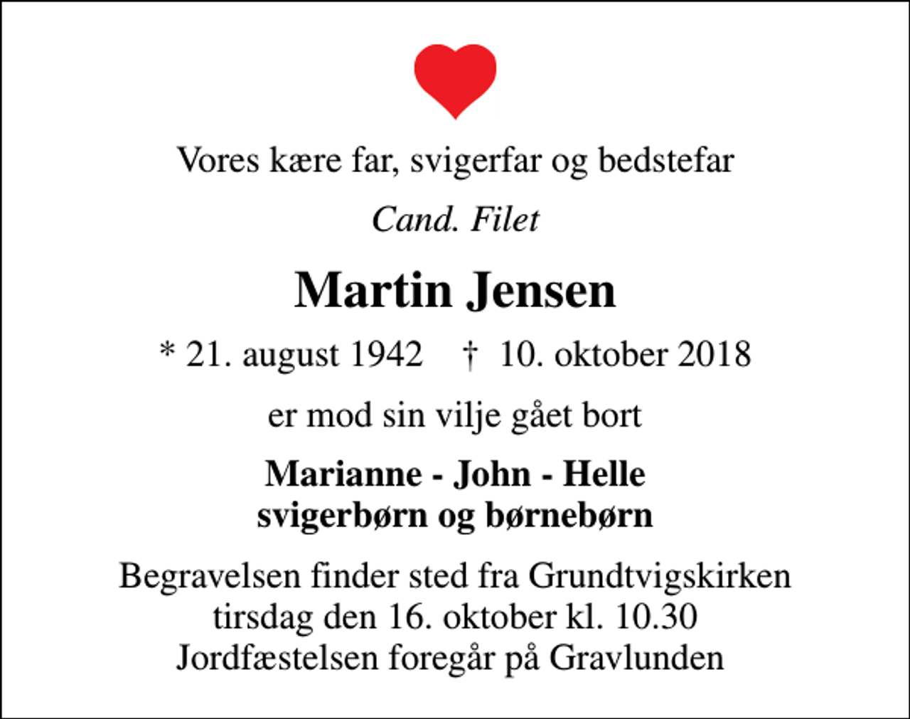 <p>Vores kære far, svigerfar og bedstefar<br />Cand. Filet<br />Martin Jensen<br />* 21. august 1942 ✝ 10. oktober 2018<br />er mod sin vilje gået bort<br />Marianne - John - Helle svigerbørn og børnebørn<br />Begravelsen finder sted fra Grundtvigskirken tirsdag den 16. oktober kl. 10.30 Jordfæstelsen foregår på Gravlunden</p>