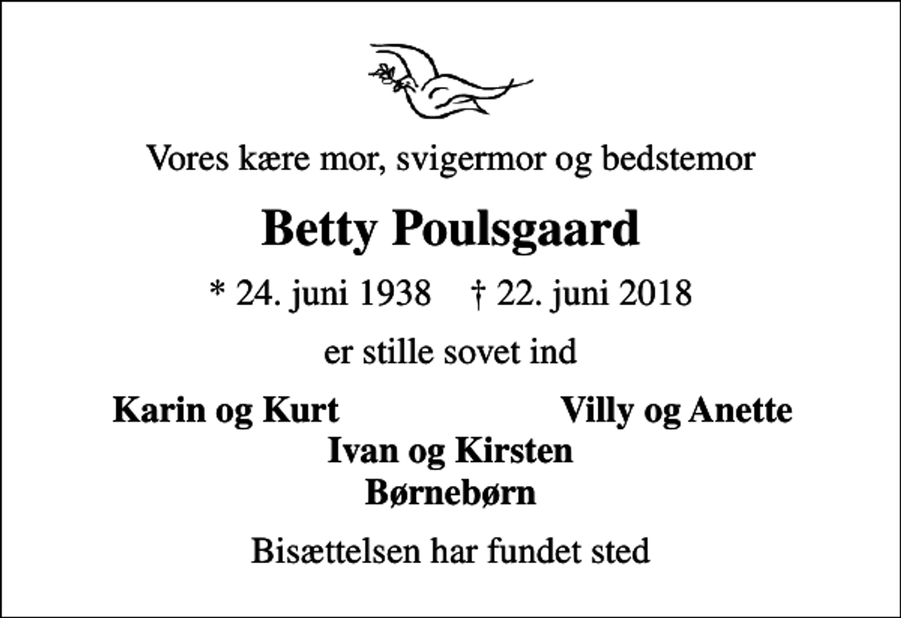 <p>Vores kære mor, svigermor og bedstemor<br />Betty Poulsgaard<br />* 24. juni 1938 ✝ 22. juni 2018<br />er stille sovet ind<br />Karin og Kurt<br />Villy og Anette<br />Bisættelsen har fundet sted</p>