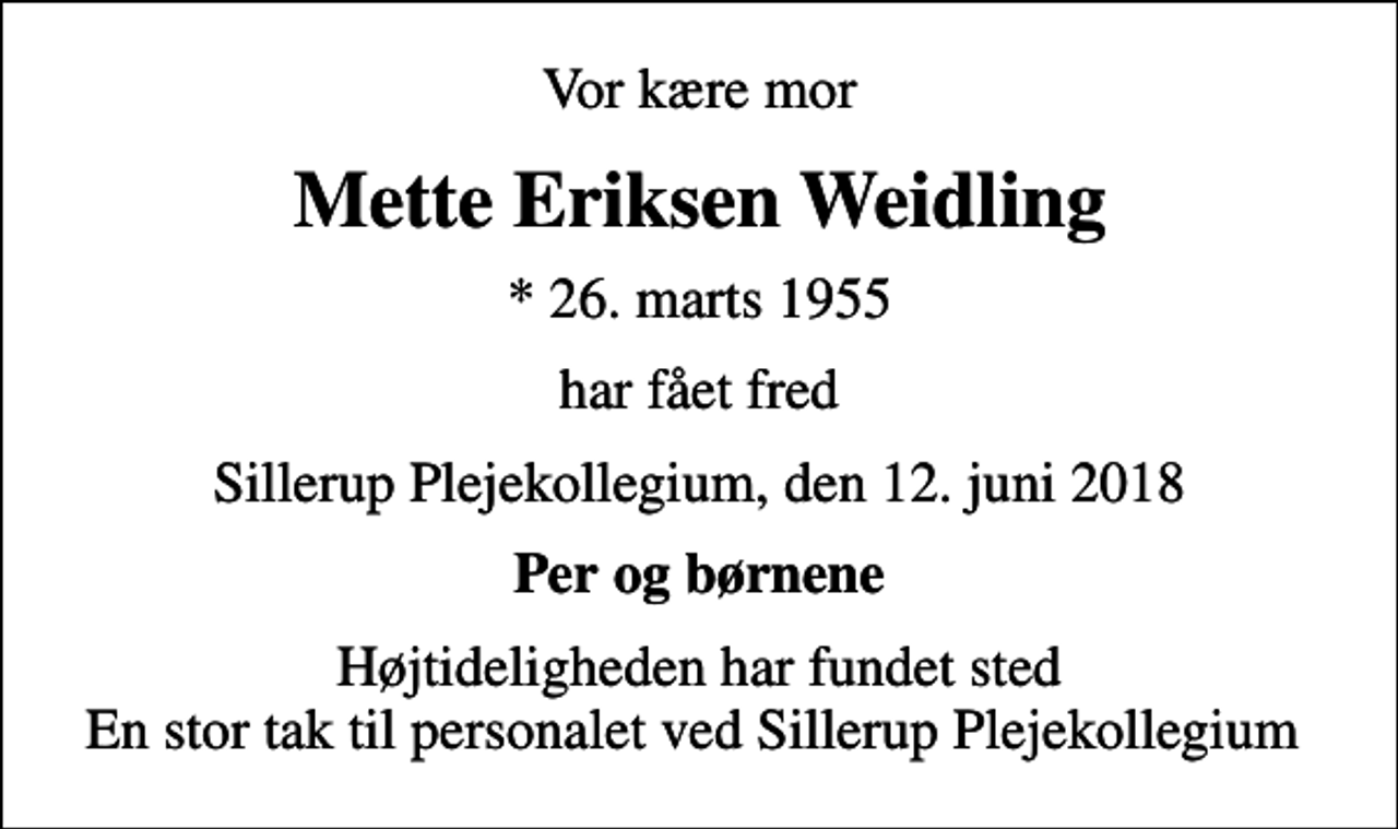 <p>Vor kære mor<br />Mette Eriksen Weidling<br />* 26. marts 1955<br />har fået fred<br />Sillerup Plejekollegium, den 12. juni 2018<br />Per og børnene<br />Højtideligheden har fundet sted En stor tak til personalet ved Sillerup Plejekollegium</p>