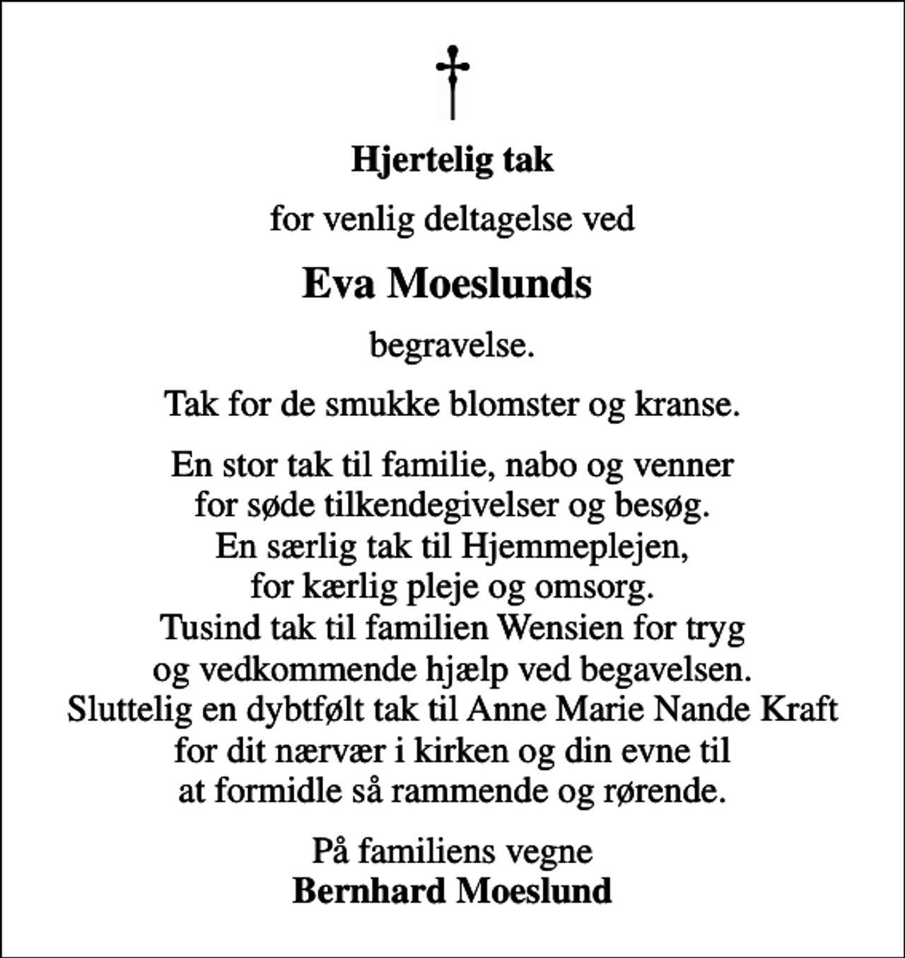 <p>Hjertelig tak<br />for venlig deltagelse ved<br />Eva Moeslunds<br />begravelse.<br />Tak for de smukke blomster og kranse.<br />En stor tak til familie, nabo og venner for søde tilkendegivelser og besøg. En særlig tak til Hjemmeplejen, for kærlig pleje og omsorg. Tusind tak til familien Wensien for tryg og vedkommende hjælp ved begavelsen. Sluttelig en dybtfølt tak til Anne Marie Nande Kraft for dit nærvær i kirken og din evne til at formidle så rammende og rørende.<br />På familiens vegne <em>Bernhard Moeslund</em></p>