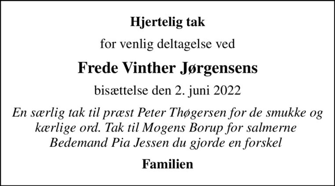 Hjertelig tak
for venlig deltagelse ved
Frede Vinther Jørgensens
bisættelse den 2. juni 2022
En særlig tak til præst Peter Thøgersen for de smukke og kærlige ord. Tak til Mogens Borup for salmerne  Bedemand Pia Jessen du gjorde en forskel 
Familien