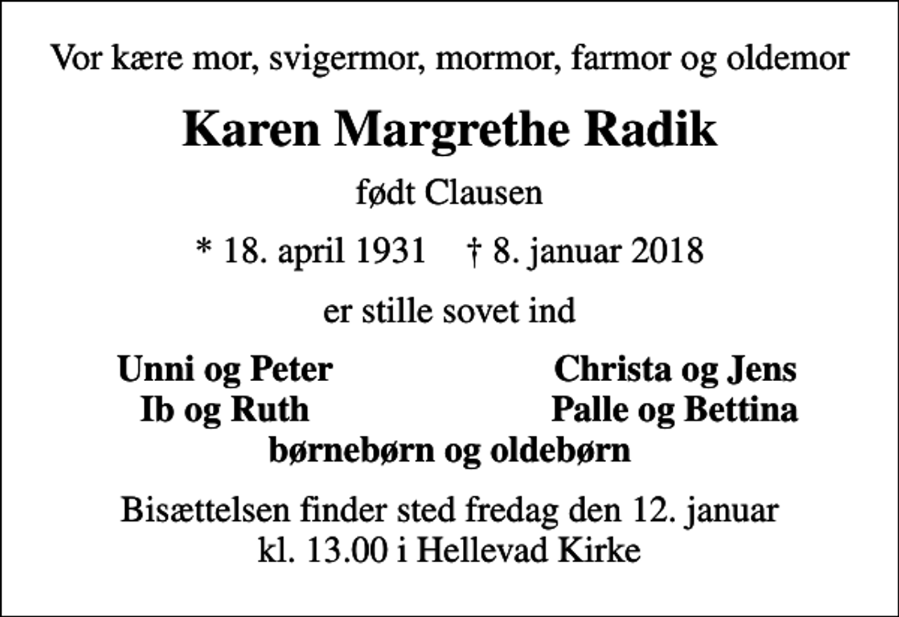 <p>Vor kære mor, svigermor, mormor, farmor og oldemor<br />Karen Margrethe Radik<br />født Clausen<br />* 18. april 1931 ✝ 8. januar 2018<br />er stille sovet ind<br />Unni og Peter<br />Christa og Jens<br />Ib og Ruth<br />Palle og Bettina<br />Bisættelsen finder sted fredag den 12. januar kl. 13.00 i Hellevad Kirke</p>