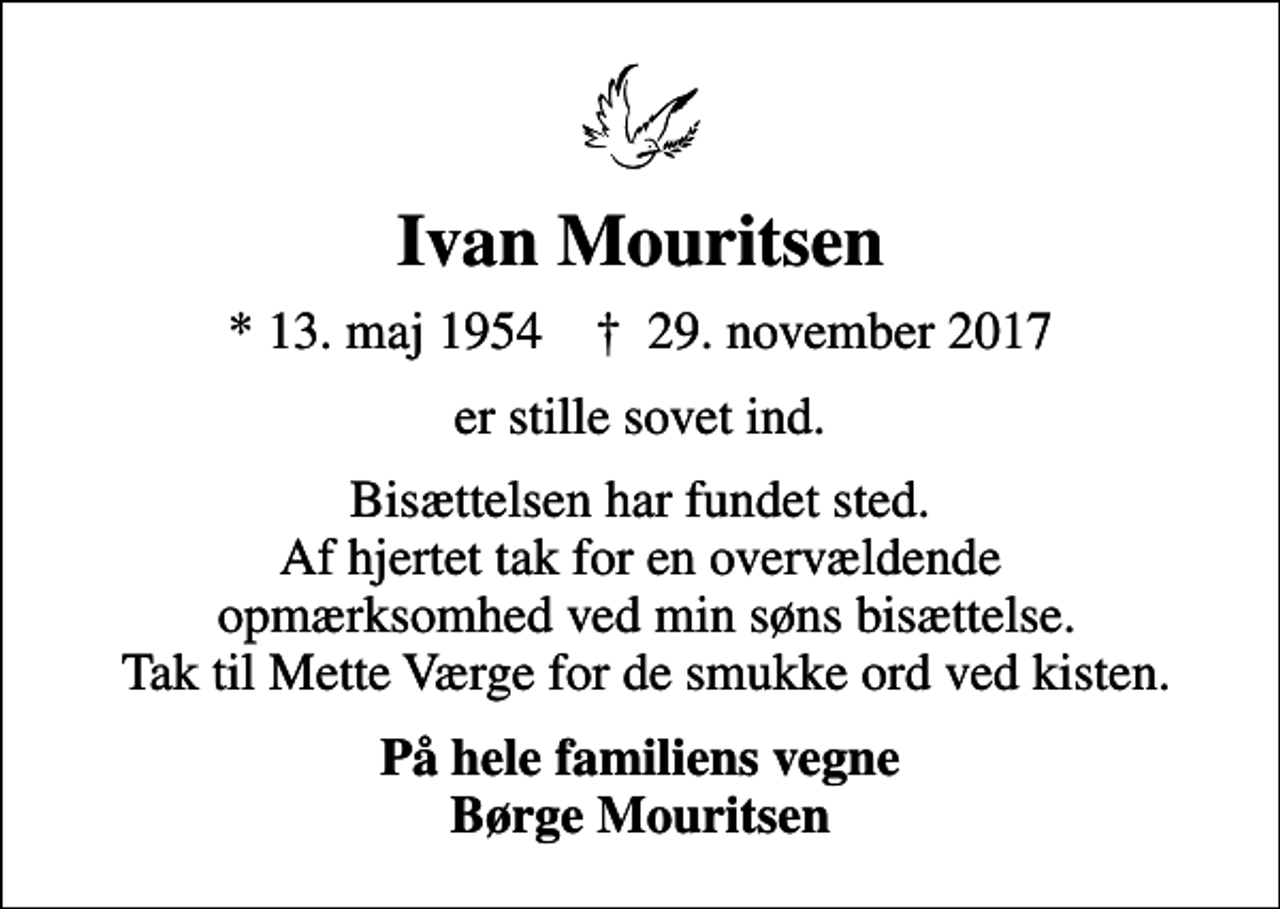 <p>Ivan Mouritsen<br />* 13. maj 1954 ✝ 29. november 2017<br />er stille sovet ind.<br />Bisættelsen har fundet sted. Af hjertet tak for en overvældende opmærksomhed ved min søns bisættelse. Tak til Mette Værge for de smukke ord ved kisten.<br />På hele familiens vegne Børge Mouritsen</p>