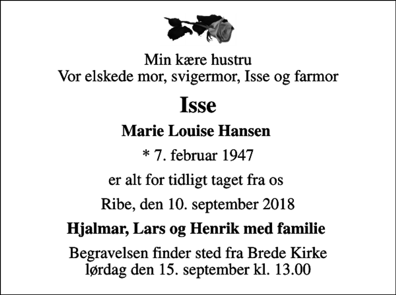 <p>Min kære hustru Vor elskede mor, svigermor, Isse og farmor<br />Isse<br />Marie Louise Hansen<br />* 7. februar 1947<br />er alt for tidligt taget fra os<br />Ribe, den 10. september 2018<br />Hjalmar, Lars og Henrik med familie<br />Begravelsen finder sted fra Brede Kirke lørdag den 15. september kl. 13.00</p>