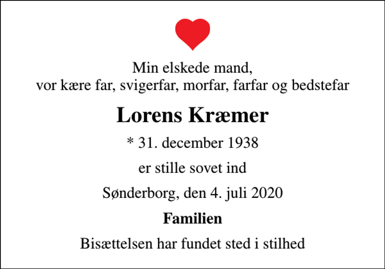 <p>Min elskede mand, vor kære far, svigerfar, morfar, farfar og bedstefar<br />Lorens Kræmer<br />* 31. december 1938<br />er stille sovet ind<br />Sønderborg, den 4. juli 2020<br />Familien<br />Bisættelsen har fundet sted i stilhed</p>