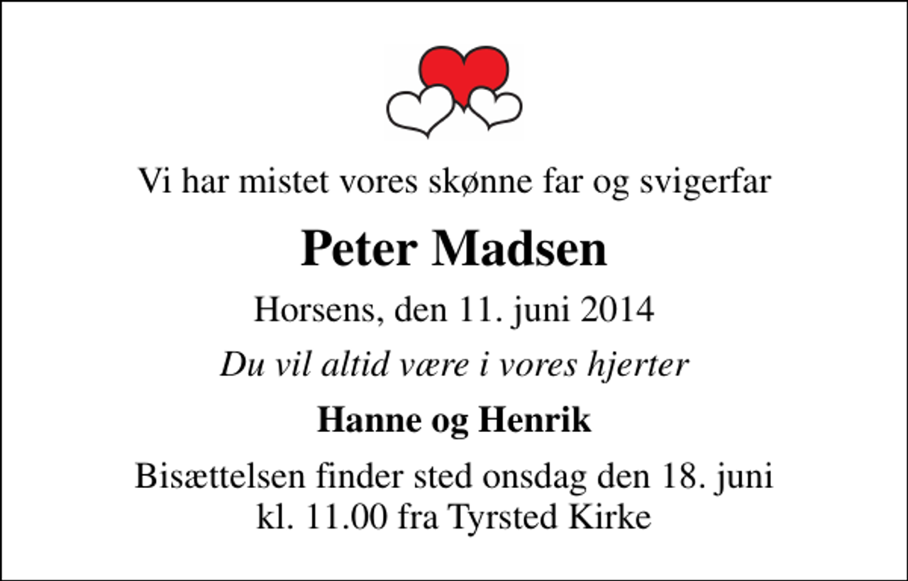<p>Vi har mistet vores skønne far og svigerfar<br />Peter Madsen<br />Horsens, den 11. juni 2014<br />Du vil altid være i vores hjerter<br />Hanne og Henrik<br />Bisættelsen finder sted onsdag den 18. juni kl. 11.00 fra Tyrsted Kirke</p>