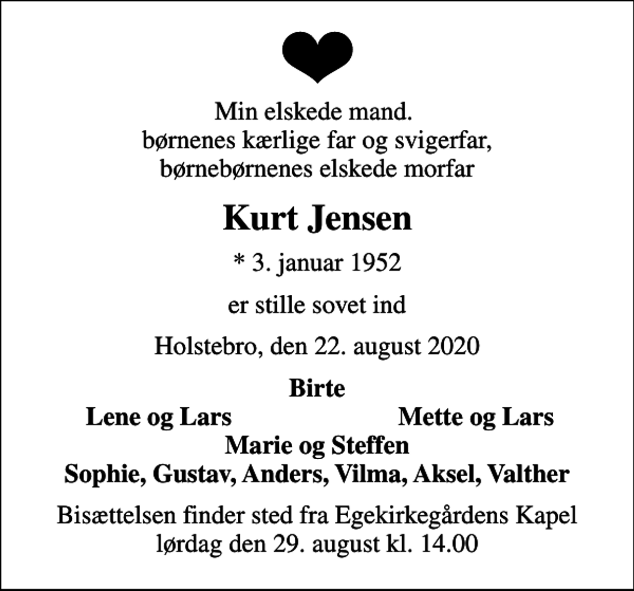 <p>Min elskede mand. børnenes kærlige far og svigerfar, børnebørnenes elskede morfar<br />Kurt Jensen<br />* 3. januar 1952<br />er stille sovet ind<br />Holstebro, den 22. august 2020<br />Birte<br />Lene og Lars<br />Mette og Lars<br />Bisættelsen finder sted fra Egekirkegårdens Kapel lørdag den 29. august kl. 14.00</p>