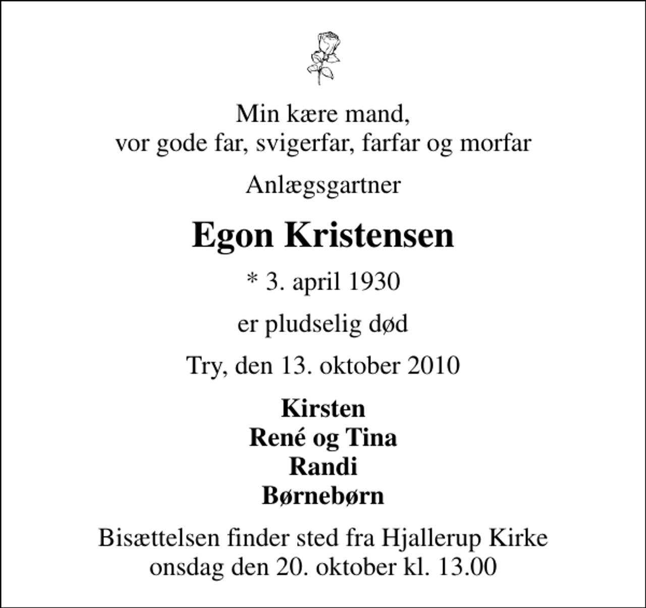 <p>Min kære mand, vor gode far, svigerfar, farfar og morfar<br />Anlægsgartner<br />Egon Kristensen<br />* 3. april 1930<br />er pludselig død<br />Try, den 13. oktober 2010<br />Kirsten René og Tina Randi Børnebørn<br />Bisættelsen finder sted fra Hjallerup Kirke onsdag den 20. oktober kl. 13.00</p>