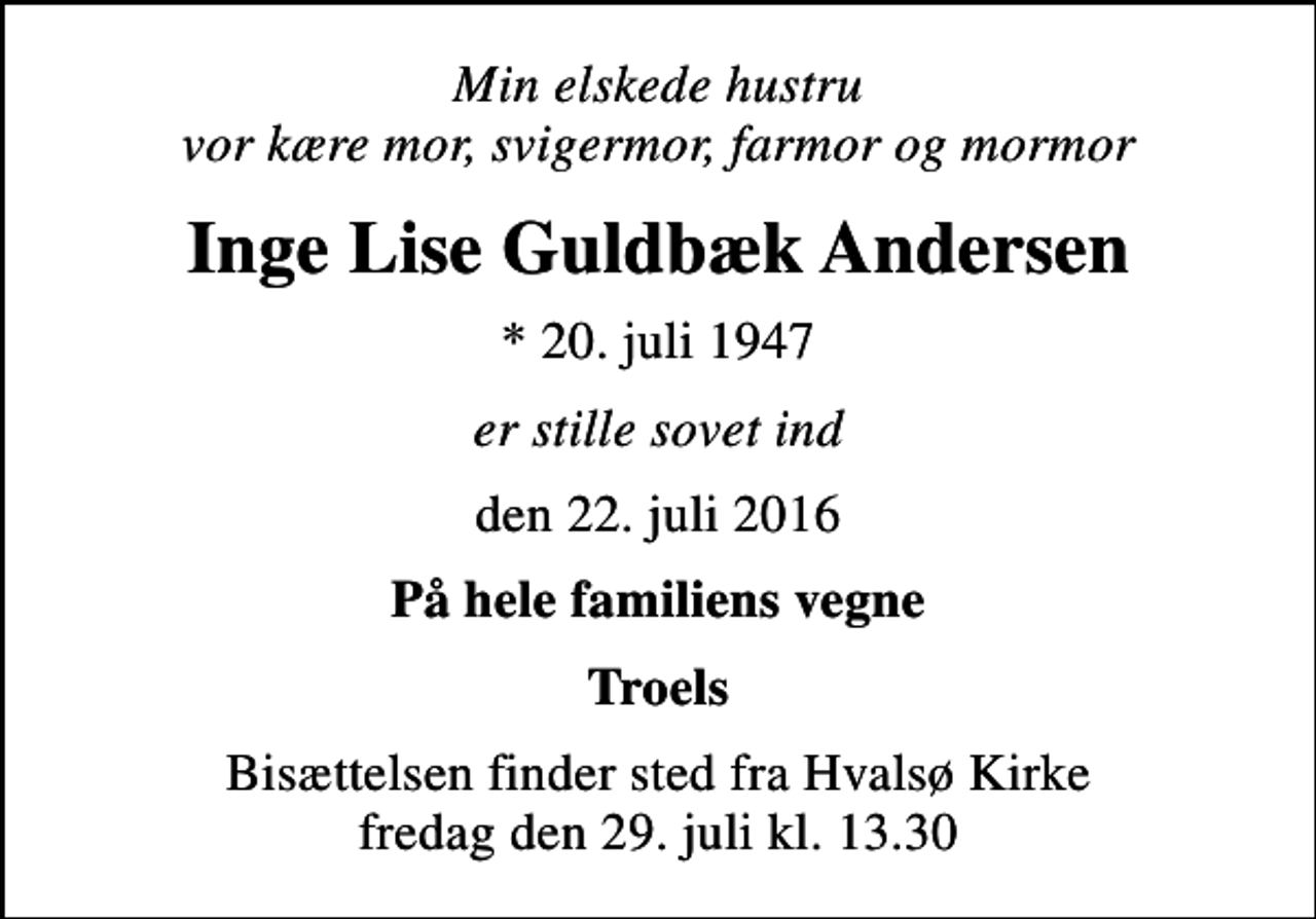 <p>Min elskede hustru vor kære mor, svigermor, farmor og mormor<br />Inge Lise Guldbæk Andersen<br />* 20. juli 1947<br />er stille sovet ind<br />den 22. juli 2016<br />På hele familiens vegne<br />Troels<br />Bisættelsen finder sted fra Hvalsø Kirke fredag den 29. juli kl. 13.30</p>
