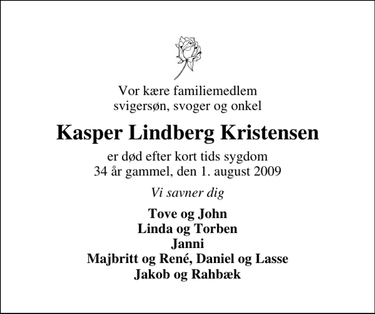 <p>Vor kære familiemedlem svigersøn, svoger og onkel<br />Kasper Lindberg Kristensen<br />er død efter kort tids sygdom 34 år gammel, den 1. august 2009<br />Vi savner dig<br />Tove og John Linda og Torben Janni Majbritt og René, Daniel og Lasse Jakob og Rahbæk</p>
