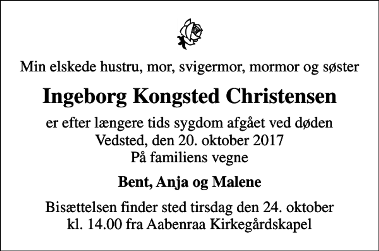 <p>Min elskede hustru, mor, svigermor, mormor og søster<br />Ingeborg Kongsted Christensen<br />er efter længere tids sygdom afgået ved døden Vedsted, den 20. oktober 2017 På familiens vegne<br />Bent, Anja og Malene<br />Bisættelsen finder sted tirsdag den 24. oktober kl. 14.00 fra Aabenraa Kirkegårdskapel</p>