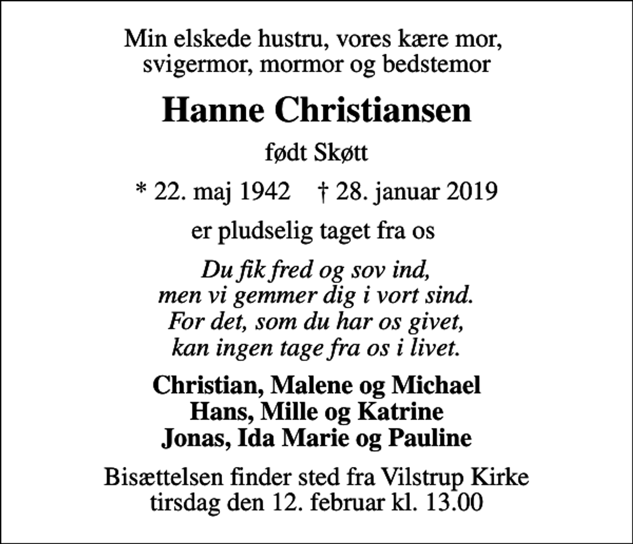 <p>Min elskede hustru, vores kære mor, svigermor, mormor og bedstemor<br />Hanne Christiansen<br />født Skøtt<br />* 22. maj 1942 ✝ 28. januar 2019<br />er pludselig taget fra os<br />Du fik fred og sov ind, men vi gemmer dig i vort sind. For det, som du har os givet, kan ingen tage fra os i livet.<br />Christian, Malene og Michael Hans, Mille og Katrine Jonas, Ida Marie og Pauline<br />Bisættelsen finder sted fra Vilstrup Kirke tirsdag den 12. februar kl. 13.00</p>