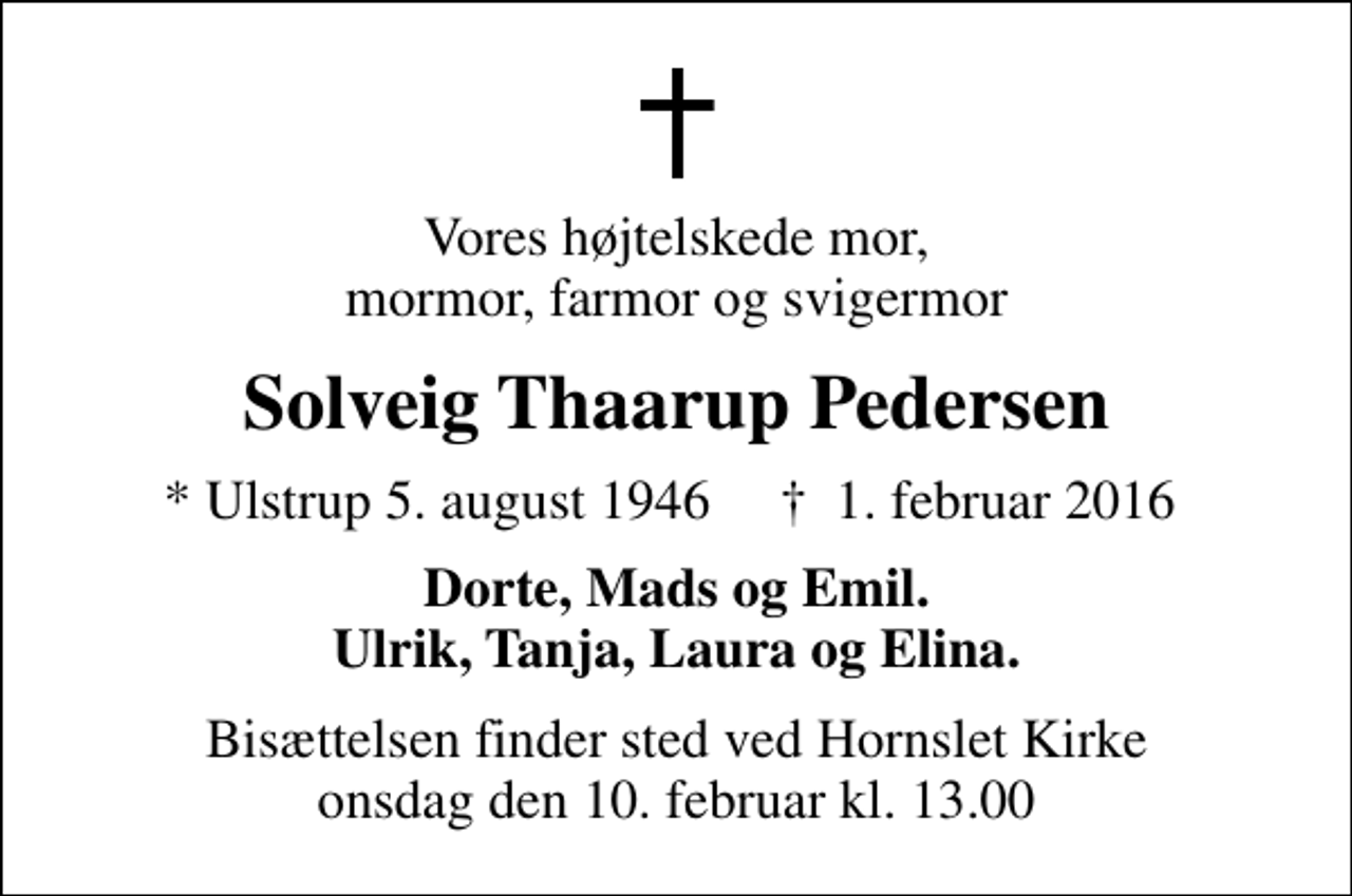 <p>Vores højtelskede mor, mormor, farmor og svigermor<br />Solveig Thaarup Pedersen<br />* Ulstrup 5. august 1946 ✝ 1. februar 2016<br />Dorte, Mads og Emil. Ulrik, Tanja, Laura og Elina.<br />Bisættelsen finder sted ved Hornslet Kirke onsdag den 10. februar kl. 13.00</p>